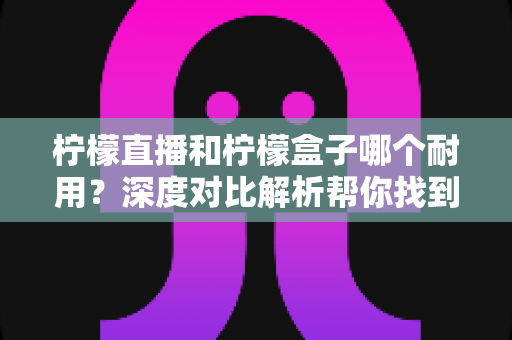 柠檬直播和柠檬盒子哪个耐用？深度对比解析帮你找到答案