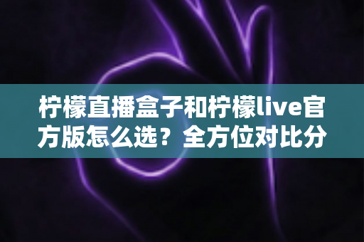 柠檬直播盒子和柠檬live官方版怎么选？全方位对比分析，帮你找到最合适的观看方式