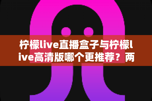 柠檬live直播盒子与柠檬live高清版哪个更推荐？两大版本全方位对比与选购指南