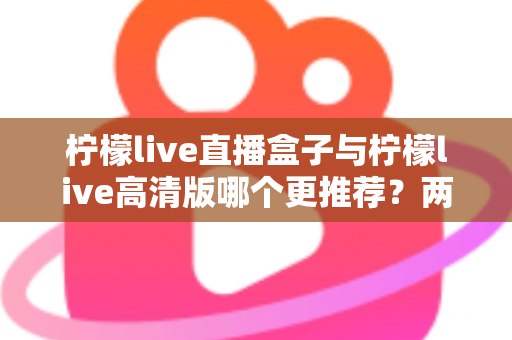 柠檬live直播盒子与柠檬live高清版哪个更推荐？两大版本全方位对比与选购指南