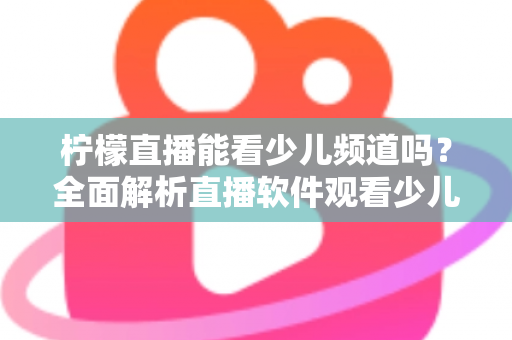 柠檬直播能看少儿频道吗？全面解析直播软件观看少儿节目的可行性、风险与正规替代方案
