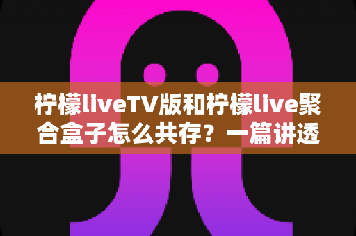 柠檬liveTV版和柠檬live聚合盒子怎么共存?一篇讲透双版本安装、避坑与使用技巧的实用指南 柠檬liveTV版和柠檬live聚合盒子怎么共存?一篇讲透双版本安装、避坑与使用技巧的实用指南
