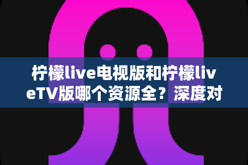 柠檬live电视版和柠檬liveTV版哪个资源全?深度对比解析助你选出更适合的大屏观影版本 柠檬live电视版和柠檬liveTV版哪个资源全?深度对比解析助你选出更适合的大屏观影版本