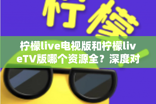 柠檬live电视版和柠檬liveTV版哪个资源全？深度对比解析助你选出更适合的大屏观影版本