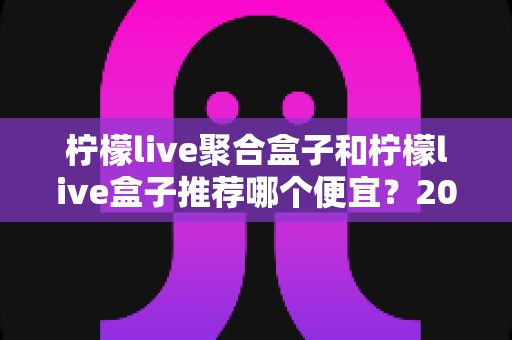 柠檬live聚合盒子和柠檬live盒子推荐哪个便宜？2025最新价格对比与超全选购避坑指南