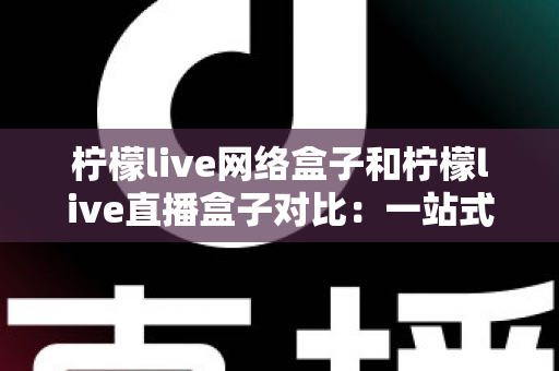 柠檬live网络盒子和柠檬live直播盒子对比：一站式深度解析两款电视盒子的差异与选购指南