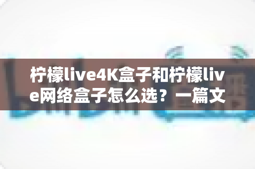 柠檬live4K盒子和柠檬live网络盒子怎么选?一篇文章帮你理清思路、精准避坑 柠檬live4K盒子和柠檬live网络盒子怎么选?一篇文章帮你理清思路、精准避坑