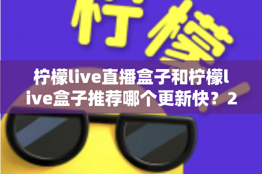 柠檬live直播盒子和柠檬live盒子推荐哪个更新快?2025最新对比选购全攻略 柠檬live直播盒子和柠檬live盒子推荐哪个更新快?2025最新对比选购全攻略