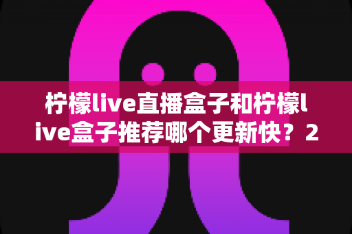 柠檬live直播盒子和柠檬live盒子推荐哪个更新快?2025最新对比选购全攻略 柠檬live直播盒子和柠檬live盒子推荐哪个更新快?2025最新对比选购全攻略