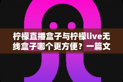柠檬直播盒子与柠檬live无线盒子哪个更方便？一篇文章帮你彻底搞懂选购难题