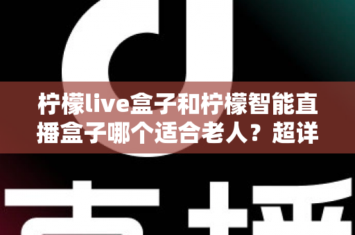 柠檬live盒子和柠檬智能直播盒子哪个适合老人？超详细选购指南帮您一次选对不踩坑