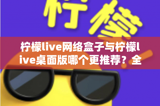 柠檬live网络盒子与柠檬live桌面版哪个更推荐？全方位深度对比助你做出最佳选择