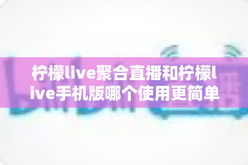 柠檬live聚合直播和柠檬live手机版哪个使用更简单？新手入门全攻略与深度对比解析