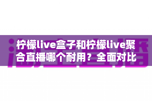 柠檬live盒子和柠檬live聚合直播哪个耐用？全面对比分析帮你做出明智选择