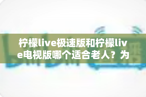 柠檬live极速版和柠檬live电视版哪个适合老人？为爸妈选对观影工具的完整指南