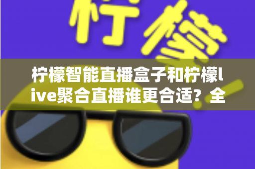 柠檬智能直播盒子和柠檬live聚合直播谁更合适？全面对比测评帮你找到最佳直播方案