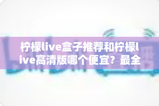 柠檬live盒子推荐和柠檬live高清版哪个便宜？最全价格对比与选购省钱指南