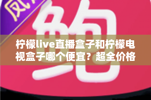 柠檬live直播盒子和柠檬电视盒子哪个便宜？超全价格对比与实用选购攻略
