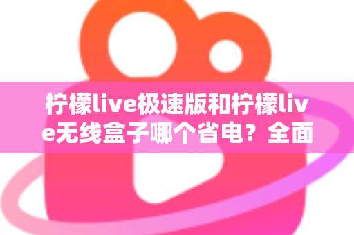柠檬live极速版和柠檬live无线盒子哪个省电？全面耗电对比与选购省电指南