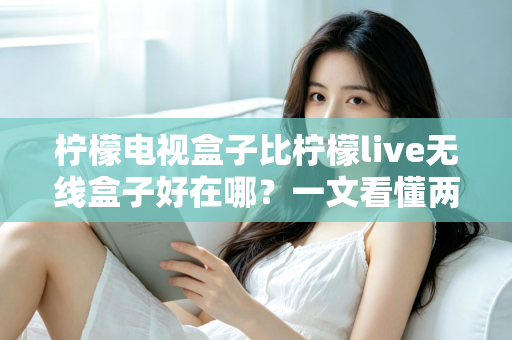 柠檬电视盒子比柠檬live无线盒子好在哪？一文看懂两款机型的核心差异与选购指南