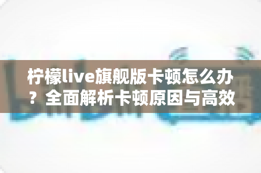 柠檬live旗舰版卡顿怎么办？全面解析卡顿原因与高效解决方法，让你的观看体验流畅如新