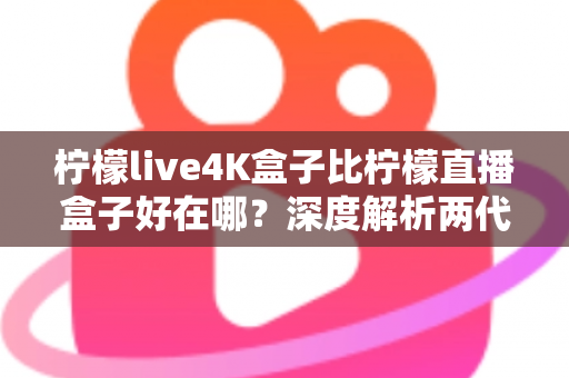 柠檬live4K盒子比柠檬直播盒子好在哪？深度解析两代电视盒子的核心升级与选购价值