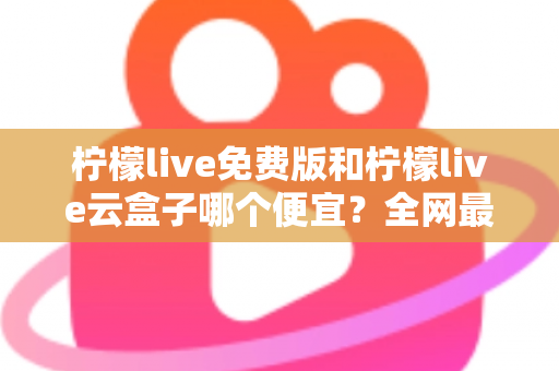 柠檬live免费版和柠檬live云盒子哪个便宜？全网最新价格对比与省钱选购指南