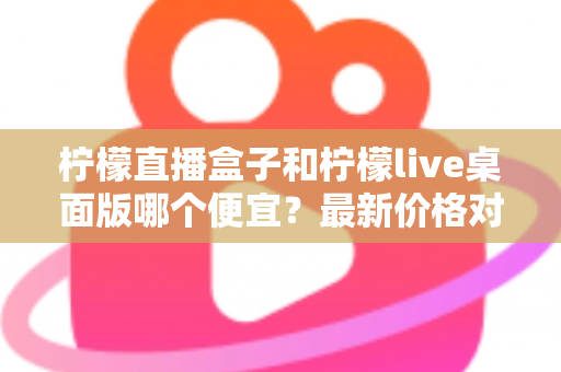 柠檬直播盒子和柠檬live桌面版哪个便宜？最新价格对比与高性价比选购全指南