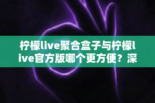柠檬live聚合盒子与柠檬live官方版哪个更方便？深度对比评测助你轻松做出选择