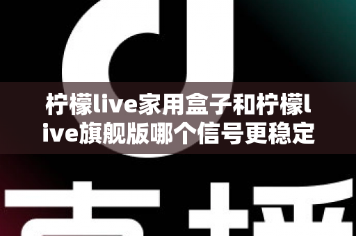 柠檬live家用盒子和柠檬live旗舰版哪个信号更稳定？深度对比测评全解析