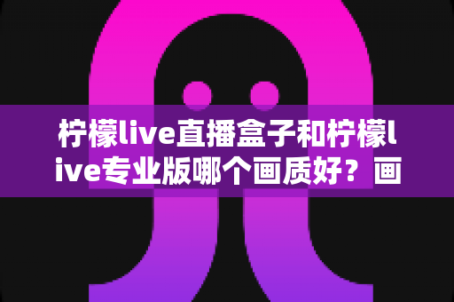柠檬live直播盒子和柠檬live专业版哪个画质好？画质深度对比与选购全指南