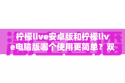 柠檬live安卓版和柠檬live电脑版哪个使用更简单？双端体验全面对比与选择指南