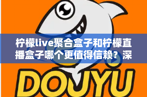 柠檬live聚合盒子和柠檬直播盒子哪个更值得信赖？深度对比评测帮你选出更安心的大屏观影方案