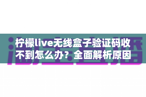 柠檬live无线盒子验证码收不到怎么办？全面解析原因与高效解决方法指南