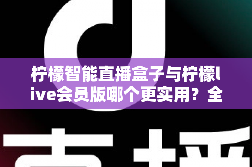 柠檬智能直播盒子与柠檬live会员版哪个更实用？全面对比分析与选购指南助你做出明智选择