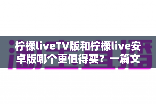 柠檬liveTV版和柠檬live安卓版哪个更值得买？一篇文章帮你做出最明智的选择