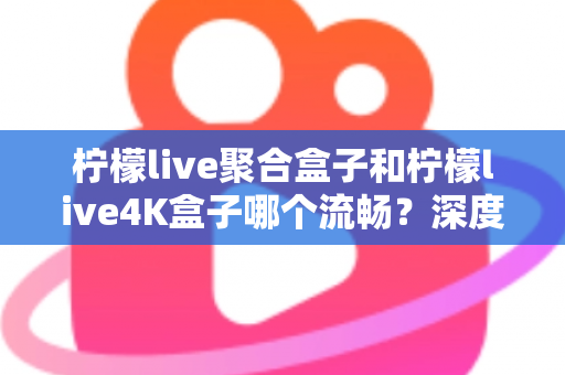 柠檬live聚合盒子和柠檬live4K盒子哪个流畅?深度实测对比助你选对不踩坑 柠檬live聚合盒子和柠檬live4K盒子哪个流畅?深度实测对比助你选对不踩坑