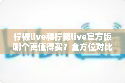 柠檬live和柠檬live官方版哪个更值得买？全方位对比评测助你做出明智选择