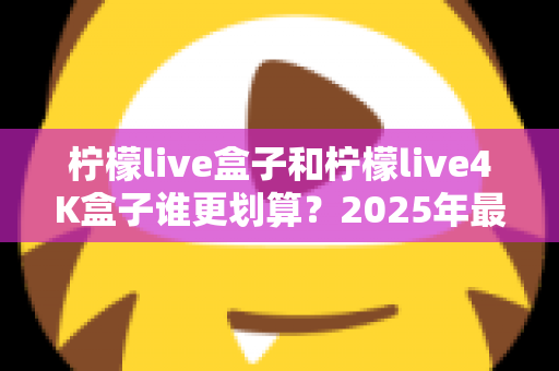 柠檬live盒子和柠檬live4K盒子谁更划算？2025年最全选购对比指南，看完不再纠结！