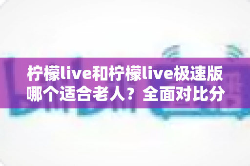 柠檬live和柠檬live极速版哪个适合老人?全面对比分析助您轻松做出最佳选择 柠檬live和柠檬live极速版哪个适合老人?全面对比分析助您轻松做出最佳选择