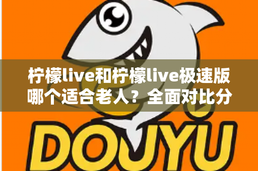 柠檬live和柠檬live极速版哪个适合老人？全面对比分析助您轻松做出最佳选择