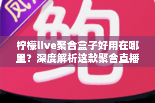 柠檬live聚合盒子好用在哪里?深度解析这款聚合直播神器的核心优势与真实使用体验 柠檬live聚合盒子好用在哪里?深度解析这款聚合直播神器的核心优势与真实使用体验