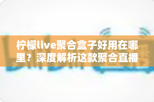 柠檬live聚合盒子好用在哪里?深度解析这款聚合直播神器的核心优势与真实使用体验 柠檬live聚合盒子好用在哪里?深度解析这款聚合直播神器的核心优势与真实使用体验