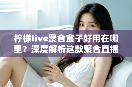 柠檬live聚合盒子好用在哪里？深度解析这款聚合直播神器的核心优势与真实使用体验
