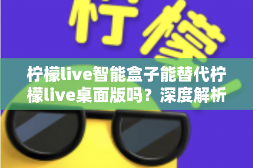 柠檬live智能盒子能替代柠檬live桌面版吗?深度解析功能差异与选购指南 柠檬live智能盒子能替代柠檬live桌面版吗?深度解析功能差异与选购指南