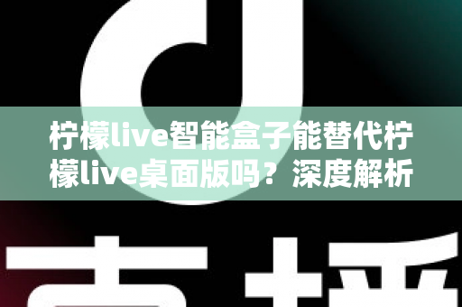 柠檬live智能盒子能替代柠檬live桌面版吗？深度解析功能差异与选购指南
