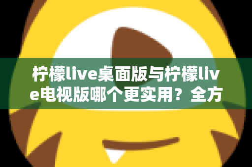 柠檬live桌面版与柠檬live电视版哪个更实用？全方位深度对比评测指南