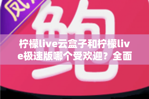 柠檬live云盒子和柠檬live极速版哪个受欢迎？全面对比评测帮你找到最适合的版本