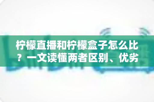 柠檬直播和柠檬盒子怎么比？一文读懂两者区别、优劣势与选择建议