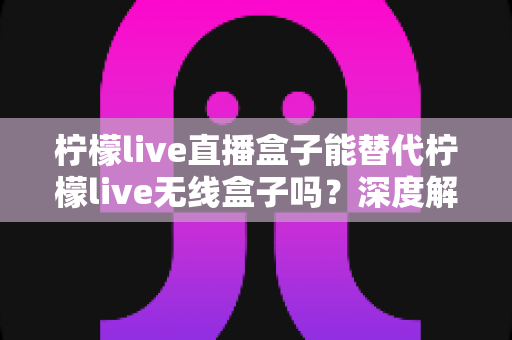 柠檬live直播盒子能替代柠檬live无线盒子吗？深度解析两款设备的功能差异与选购指南
